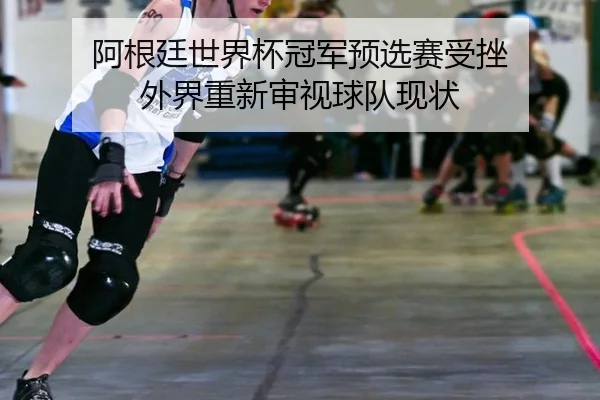 阿根廷世界杯冠军预选赛受挫 外界重新审视球队现状