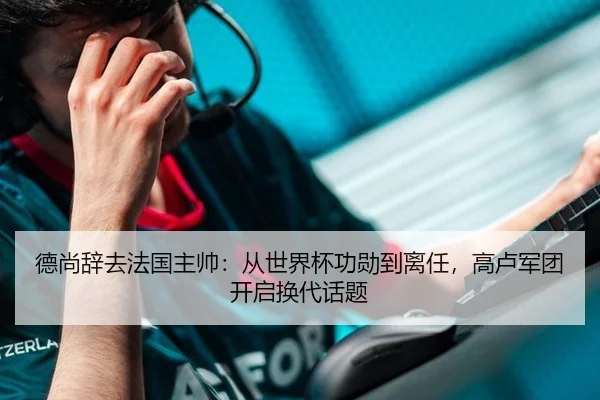 德尚辞去法国主帅：从世界杯功勋到离任，高卢军团开启换代话题